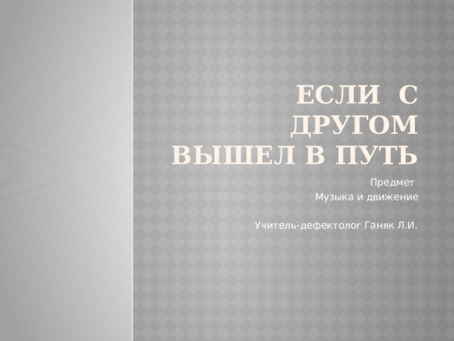 Если с другом вышел в путь Предмет Музыка и движение Учитель-дефектолог Ганяк Л.И. 