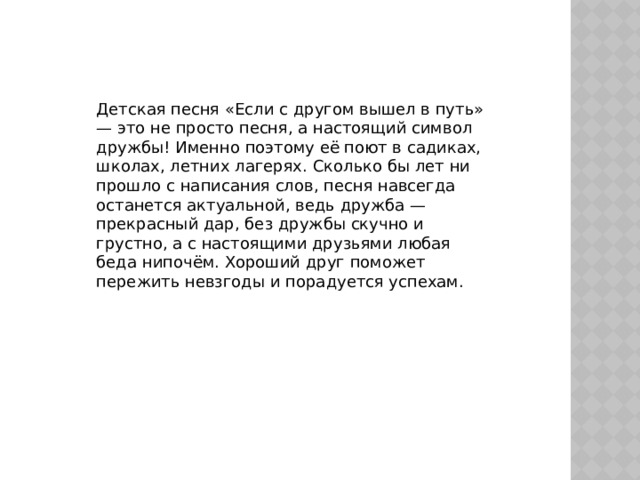Детская песня «Если с другом вышел в путь» — это не просто песня, а настоящий символ дружбы! Именно поэтому её поют в садиках, школах, летних лагерях. Сколько бы лет ни прошло с написания слов, песня навсегда останется актуальной, ведь дружба — прекрасный дар, без дружбы скучно и грустно, а с настоящими друзьями любая беда нипочём. Хороший друг поможет пережить невзгоды и порадуется успехам. 