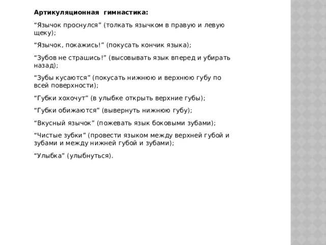 Артикуляционная   гимнастика: “ Язычок проснулся ” (толкать язычком в правую и левую щеку); “ Язычок, покажись! ” (покусать кончик языка); “ Зубов не страшись! ” (высовывать язык вперед и убирать назад); “ Зубы кусаются ” (покусать нижнюю и верхнюю губу по всей поверхности); “ Губки хохочут ” (в улыбке открыть верхние губы); “ Губки обижаются ” (вывернуть нижнюю губу); “ Вкусный язычок ” (пожевать язык боковыми зубами); “ Чистые зубки ” (провести языком между верхней губой и зубами и между нижней губой и зубами); “ Улыбка ” (улыбнуться). 