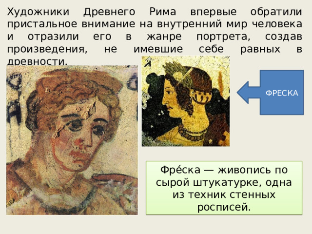 Художники Древнего Рима впервые обратили пристальное внимание на внутренний мир человека и отразили его в жанре портрета, создав произведения, не имевшие себе равных в древности. ФРЕСКА Фре́ска — живопись по сырой штукатурке, одна из техник стенных росписей. 