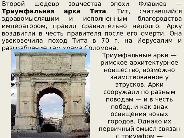 Второй шедевр зодчества эпохи Флавиев — Триумфальная арка Тита . Тит, считавшийся здравомыслящим и исполненным благородства императором, правил сравнительно недолго. Арку воздвигли в честь правителя после его смерти. Она увековечила поход Тита в 70 г. на Иерусалим и разграбление там храма Соломона. Триумфальные арки —римское архитектурное новшество, возможно заимствованное у этрусков. Арки сооружали по разным поводам — и в честь побед, и как знак освящения новых городов. Однако их первичный смысл связан с триумфом — торжественным шествием в честь победы над врагом. 