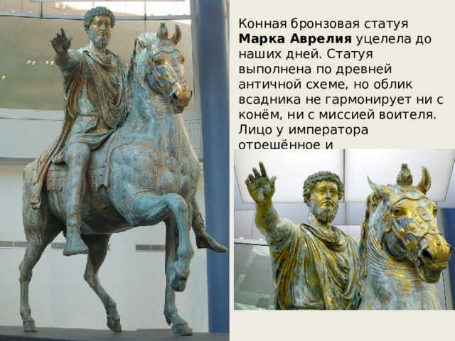 Конная бронзовая статуя Марка Аврелия уцелела до наших дней. Статуя выполнена по древней античной схеме, но облик всадника не гармонирует ни с конём, ни с миссией воителя. Лицо у императора отрешённое и самоуглублённое. 