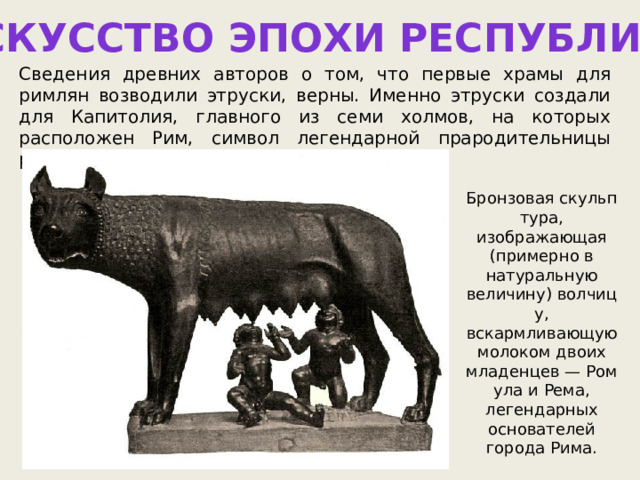 ИСКУССТВО ЭПОХИ РЕСПУБЛИКИ Сведения древних авторов о том, что первые храмы для римлян возводили этруски, верны. Именно этруски создали для Капитолия, главного из семи холмов, на которых расположен Рим, символ легендарной прародительницы римлян — статую Капитолийской волчицы. Бронзовая скульптура, изображающая (примерно в натуральную величину) волчицу, вскармливающую молоком двоих младенцев — Ромула и Рема, легендарных основателей города Рима. 