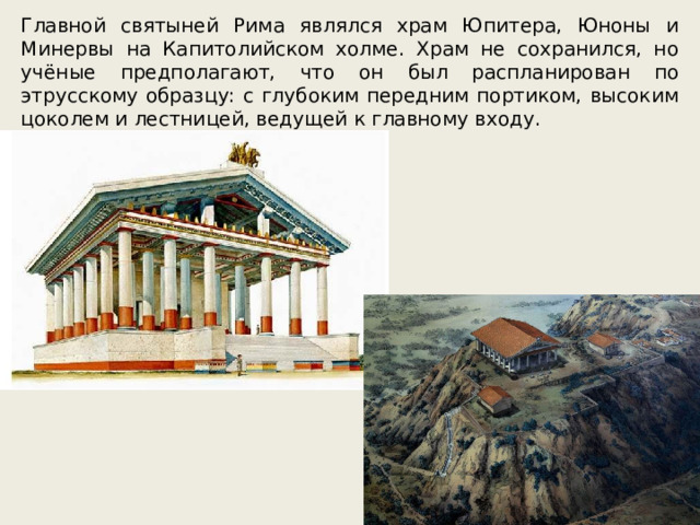 Главной святыней Рима являлся храм Юпитера, Юноны и Минервы на Капитолийском холме. Храм не сохранился, но учёные предполагают, что он был распланирован по этрусскому образцу: с глубоким передним портиком, высоким цоколем и лестницей, ведущей к главному входу. 
