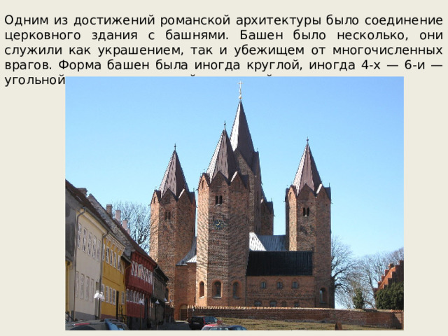 Одним из достижений романской архитектуры было соединение церковного здания с башнями. Башен было несколько, они служили как украшением, так и убежищем от многочисленных врагов. Форма башен была иногда круглой, иногда 4-х — 6-и — угольной с чуть заостренной верхушкой.  