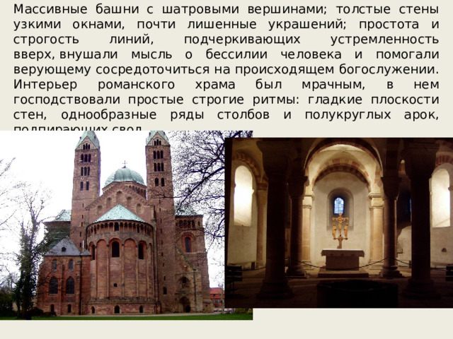 Массивные башни с шатровыми вершинами; толстые стены узкими окнами, почти лишенные украшений; простота и строгость линий, подчеркивающих устремленность вверх, внушали мысль о бессилии человека и помогали верующему сосредоточиться на происходящем богослужении. Интерьер романского храма был мрачным, в нем господствовали простые строгие ритмы: гладкие плоскости стен, однообразные ряды столбов и полукруглых арок, подпирающих свод. 