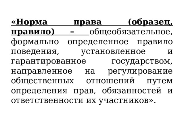 «Норма права (образец, правило) – общеобязательное, формально определенное правило поведения, установленное и гарантированное государством, направленное на регулирование общественных отношений путем определения прав, обязанностей и ответственности их участников». 