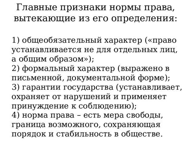 Главные признаки нормы права, вытекающие из его определения: 1) общеобязательный характер («право устанавливается не для отдельных лиц, а общим образом»);  2) формальный характер (выражено в письменной, документальной форме);  3) гарантии государства (устанавливает, охраняет от нарушений и применяет принуждение к соблюдению);  4) норма права – есть мера свободы, граница возможного, сохраняющая порядок и стабильность в обществе. 