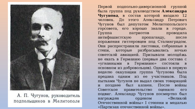 Первой подпольно-диверсионной группой была группа под руководством Александра Чугунова , в состав которой входило 12 человек. До этого Александр Петрович Чугунов был депутатом Мелитопольского горсовета, его хорошо знали в городе. Группа патриотов проводила антифашистскую пропаганду, после поражения гитлеровцев под Сталинградом. Они распространяли листовки, собранные в степи, которые разбрасывались ночью советской авиацией. Призывали молодёжь не ехать в Германию (первые два состава с «угнанными в Германию» состояли в основном из добровольцев). Однако в первую неделю оккупации группа Чугунова была предана одним из ее участников. Под пытками Чугунов не выдал своих товарищей и позднее был казнен. После войны Советское правительство оценило его подвиг. Александр Чугунов посмертно был награжден орденом «Великой Отечественной войны» I степени и медалью «Партизан отечественной войны». Оставшиеся в живых подпольщики Чугунова влились в группу Александра Костенко. 