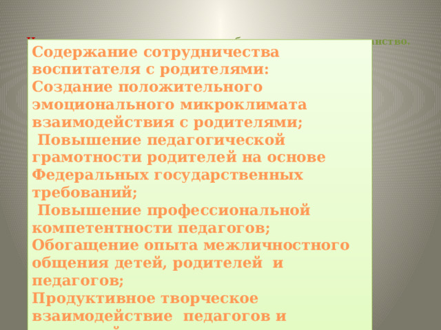  Цель: вовлечение семьи в единое образовательное пространство.   Содержание сотрудничества воспитателя с родителями: Создание положительного эмоционального микроклимата  взаимодействия с родителями;  Повышение педагогической грамотности родителей на основе Федеральных государственных требований;  Повышение профессиональной компетентности педагогов; Обогащение опыта межличностного общения детей, родителей  и педагогов; Продуктивное творческое взаимодействие  педагогов и родителей. 