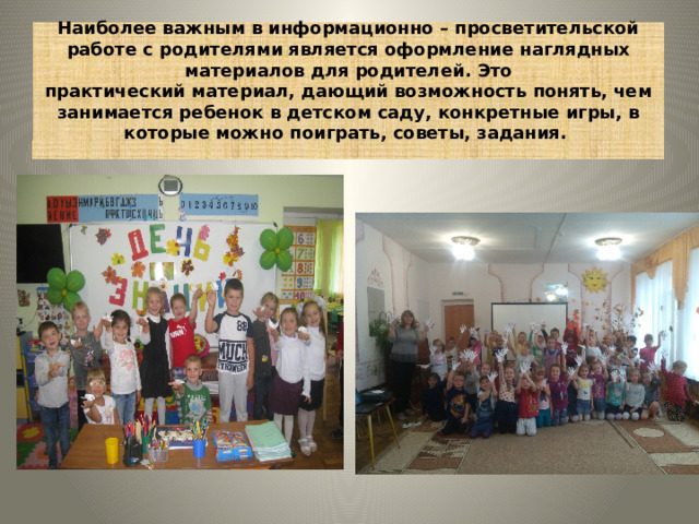 Наиболее важным в информационно – просветительской работе с родителями является оформление наглядных материалов для родителей. Это  практический материал, дающий возможность понять, чем занимается ребенок в детском саду, конкретные игры, в которые можно поиграть, советы, задания.    