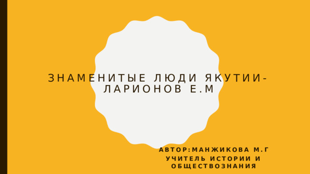 Знаменитые люди Якутии-  Ларионов Е.М Автор:Манжикова М.Г Учитель истории и обществознания 