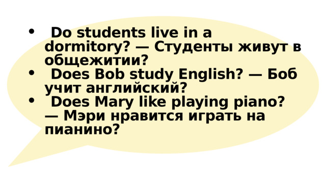  Do students live in a dormitory? — Студенты живут в общежитии?   Does Bob study English? — Боб учит английский?  Does Mary like playing piano? — Мэри нравится играть на пианино?  