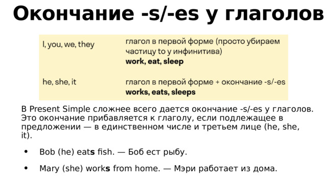 Окончание -s/-es у глаголов В Present Simple сложнее всего дается окончание -s/-es у глаголов. Это окончание прибавляется к глаголу, если подлежащее в предложении — в единственном числе и третьем лице (he, she, it).   Bob (he) eat s fish. — Боб ест рыбу.  Mary (she) work s from home. — Мэри работает из дома. 
