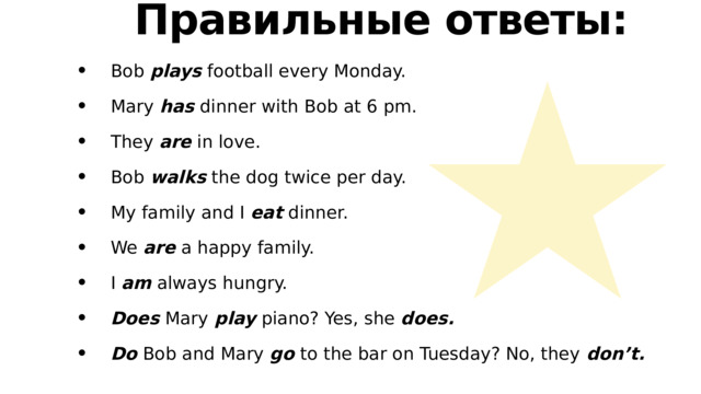 Правильные ответы:  Bob plays football every Monday.   Mary has dinner with Bob at 6 pm.  They are in love.   Bob walks the dog twice per day.   My family and I eat dinner.   We are a happy family.   I am always hungry.   Does Mary play piano? Yes, she does.  Do Bob and Mary go to the bar on Tuesday? No, they don’t. 