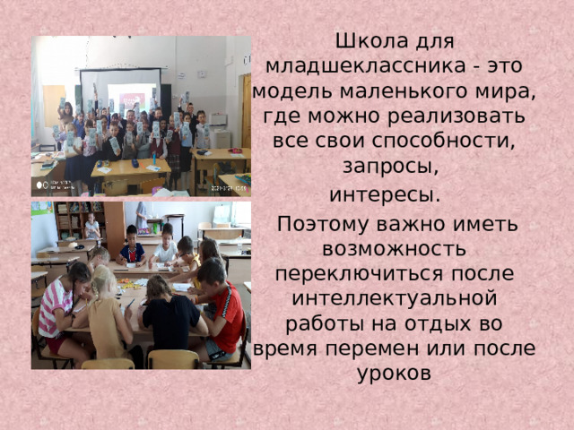  Школа для младшеклассника - это модель маленького мира, где можно реализовать все свои способности, запросы, интересы.  Поэтому важно иметь возможность переключиться после интеллектуальной работы на отдых во время перемен или после уроков  