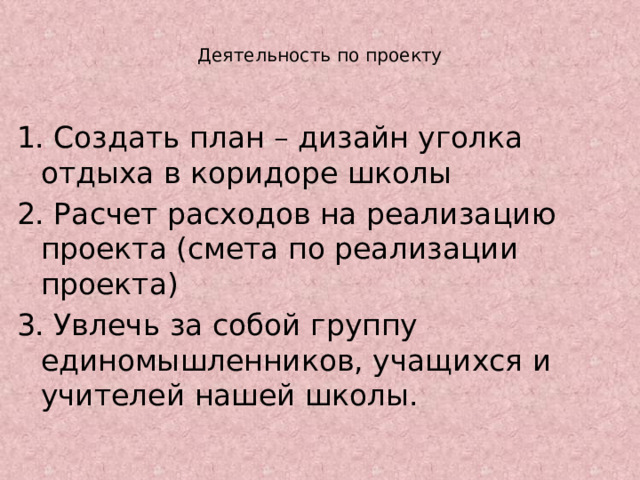 Деятельность по проекту   1. Создать план – дизайн уголка отдыха в коридоре школы 2. Расчет расходов на реализацию проекта (смета по реализации проекта) 3. Увлечь за собой группу единомышленников, учащихся и учителей нашей школы. 