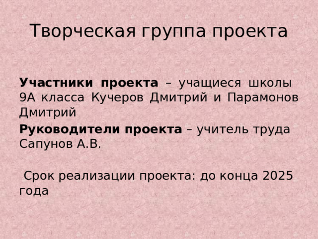 Творческая группа проекта  Участники проекта – учащиеся школы 9А класса Кучеров Дмитрий и Парамонов Дмитрий Руководители проекта – учитель труда Сапунов А.В.   Срок реализации проекта: до конца 2025 года   