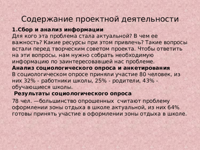 Содержание проектной деятельности 1.Сбор и анализ информации  Для кого эта проблема стала актуальной? В чем ее важность? Какие ресурсы при этом привлечь? Такие вопросы встали перед творческим советом проекта. Чтобы ответить на эти вопросы, нам нужно собрать необходимую информацию по заинтересовавшей нас проблеме.  Анализ социологического опроса и анкетирования  В социологическом опросе приняли участие 80 человек, из них 32% - работники школы, 25% - родители, 43% - обучающиеся школы.  Результаты социологического опроса 78 чел. —большинство опрошенных считают проблему оформлении зоны отдыха в школе актуальной, из них 64% готовы принять участие в оформлении зоны отдыха в школе. 