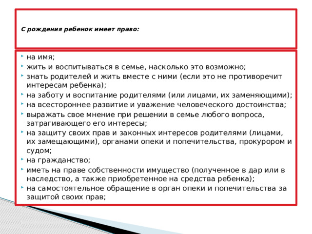     С рождения ребенок имеет право:      на имя; жить и воспитываться в семье, насколько это возможно; знать родителей и жить вместе с ними (если это не противоречит интересам ребенка); на заботу и воспитание родителями (или лицами, их заменяющими); на всестороннее развитие и уважение человеческого достоинства; выражать свое мнение при решении в семье любого вопроса, затрагивающего его интересы; на защиту своих прав и законных интересов родителями (лицами, их замещающими), органами опеки и попечительства, прокурором и судом; на гражданство; иметь на праве собственности имущество (полученное в дар или в наследство, а также приобретенное на средства ребенка); на самостоятельное обращение в орган опеки и попечительства за защитой своих прав; 