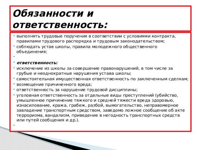 Обязанности и ответственность: выполнять трудовые поручения в соответствии с условиями контракта, правилами трудового распорядка и трудовым законодательством; соблюдать устав школы, правила молодежного общественного объединения;   ответственность: исключение из школы за совершение правонарушений, в том числе за грубые и неоднократные нарушения устава школы; самостоятельная имущественная ответственность по заключенным сделкам; возмещение причиненного вреда; ответственность за нарушение трудовой дисциплины; уголовная ответственность за отдельные виды преступлений (убийство, умышленное причинение тяжкого и средней тяжести вреда здоровью, изнасилование, кража, грабеж, разбой, вымогательство, неправомерное завладение транспортным средством, заведомо ложное сообщение об акте терроризма, вандализм, приведение в негодность транспортных средств или путей сообщения и др.).   