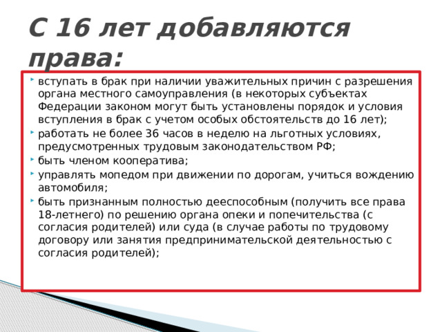 С 16 лет добавляются права: вступать в брак при наличии уважительных причин с разрешения органа местного самоуправления (в некоторых субъектах Федерации законом могут быть установлены порядок и условия вступления в брак с учетом особых обстоятельств до 16 лет); работать не более 36 часов в неделю на льготных условиях, предусмотренных трудовым законодательством РФ; быть членом кооператива; управлять мопедом при движении по дорогам, учиться вождению автомобиля; быть признанным полностью дееспособным (получить все права 18-летнего) по решению органа опеки и попечительства (с согласия родителей) или суда (в случае работы по трудовому договору или занятия предпринимательской деятельностью с согласия родителей);   