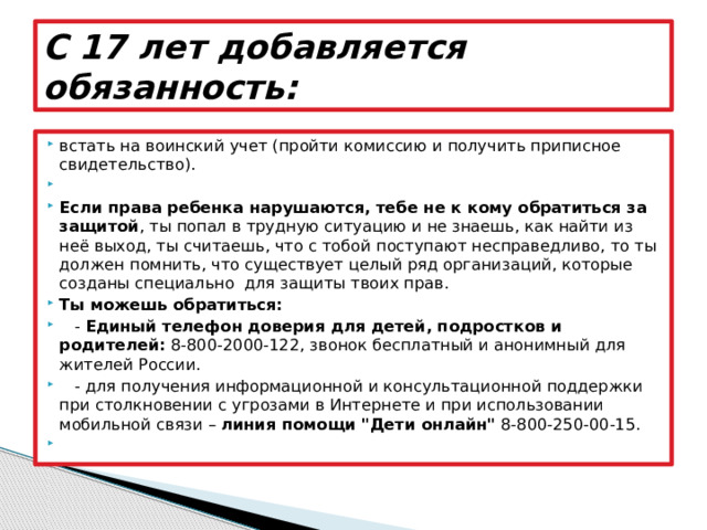 С 17 лет добавляется обязанность: встать на воинский учет (пройти комиссию и получить приписное свидетельство).   Если права ребенка нарушаются, тебе не к кому обратиться за защитой , ты попал в трудную ситуацию и не знаешь, как найти из неё выход, ты считаешь, что с тобой поступают несправедливо, то ты должен помнить, что существует целый ряд организаций, которые созданы специально  для защиты твоих прав. Ты можешь обратиться:    -  Единый телефон доверия для детей, подростков и родителей:  8-800-2000-122, звонок бесплатный и анонимный для жителей России.    - для получения информационной и консультационной поддержки при столкновении с угрозами в Интернете и при использовании мобильной связи –  линия помощи 