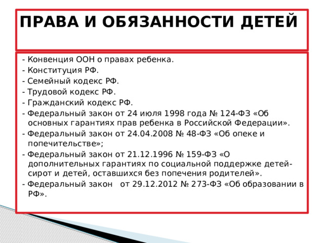 ПРАВА И ОБЯЗАННОСТИ ДЕТЕЙ   - Конвенция ООН о правах ребенка. - Конституция РФ. - Семейный кодекс РФ. - Трудовой кодекс РФ. - Гражданский кодекс РФ. - Федеральный закон от 24 июля 1998 года № 124-ФЗ «Об основных гарантиях прав ребенка в Российской Федерации». - Федеральный закон от 24.04.2008 № 48-ФЗ «Об опеке и попечительстве»; - Федеральный закон от 21.12.1996 № 159-ФЗ «О дополнительных гарантиях по социальной поддержке детей-сирот и детей, оставшихся без попечения родителей». - Федеральный закон   от 29.12.2012 № 273-ФЗ «Об образовании в РФ».   