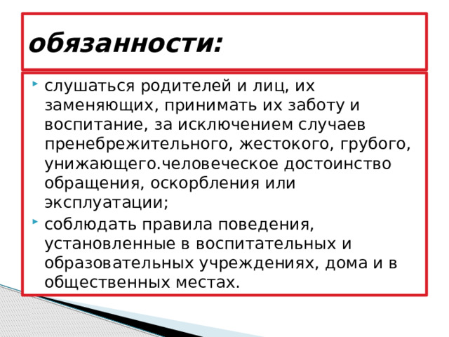 обязанности: слушаться родителей и лиц, их заменяющих, принимать их заботу и воспитание, за исключением случаев пренебрежительного, жестокого, грубого, унижающего.человеческое достоинство обращения, оскорбления или эксплуатации; соблюдать правила поведения, установленные в воспитательных и образовательных учреждениях, дома и в общественных местах. 