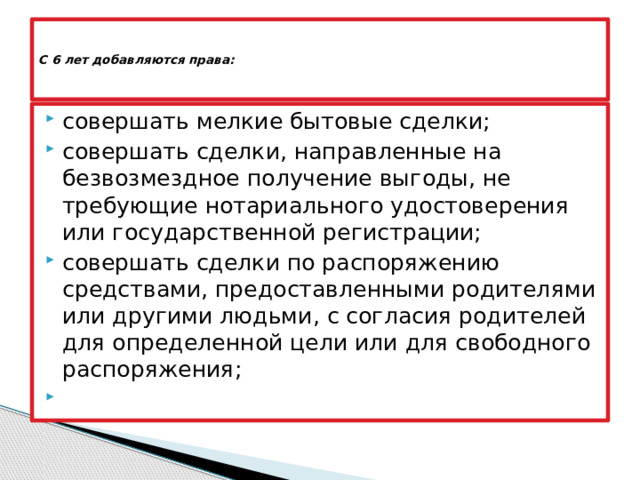   С 6 лет добавляются права:      совершать мелкие бытовые сделки; совершать сделки, направленные на безвозмездное получение выгоды, не требующие нотариального удостоверения или государственной регистрации; совершать сделки по распоряжению средствами, предоставленными родителями или другими людьми, с согласия родителей для определенной цели или для свободного распоряжения;   