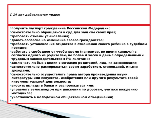   С 14 лет добавляются права:      получить паспорт гражданина Российской Федерации; самостоятельно обращаться в суд для защиты своих прав; требовать отмены усыновления; давать согласие на изменение своего гражданства; требовать установления отцовства в отношении своего ребенка в судебном порядке; работать в свободное от учебы время (например, во время каникул) с согласия одного из родителей, не более 4 часов в день с определенными трудовым законодательством РФ льготами; заключать любые сделки с согласия родителей, лиц, их заменяющих; самостоятельно распоряжаться своим заработком, стипендией, иными доходами; самостоятельно осуществлять права автора произведения науки, литературы или искусства, изобретения или другого результата своей интеллектуальной деятельности; вносить вклады в банки и распоряжаться ими; управлять велосипедом при движении по дорогам, учиться вождению мотоцикла; участвовать в молодежном общественном объединении;   