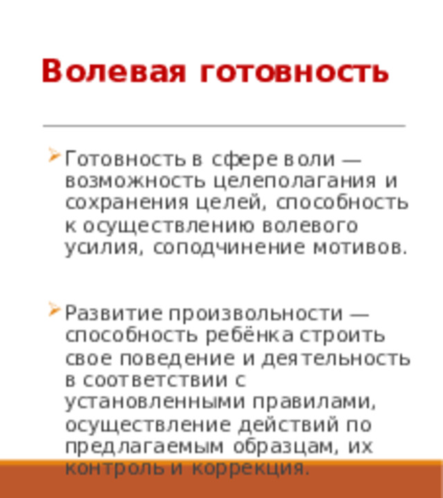 Волевая готовность Готовность в сфере воли — возможность целеполагания и сохранения целей, способность к осуществлению волевого усилия, соподчинение мотивов. Развитие произвольности — способность ребёнка строить свое поведение и деятельность в соответствии с установленными правилами, осуществление действий по предлагаемым образцам, их контроль и коррекция. 