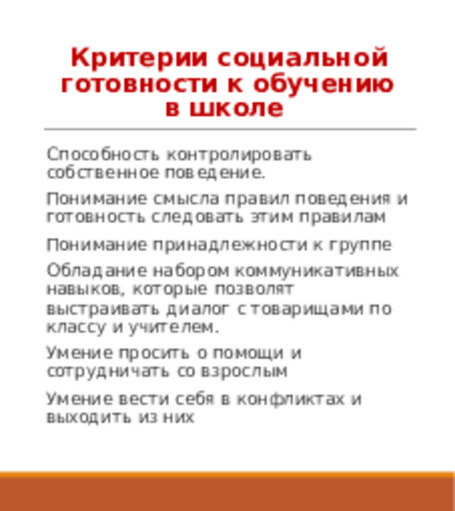 Критерии социальной готовности к обучению в школе Способность контролировать собственное поведение. Понимание смысла правил поведения и готовность следовать этим правилам Понимание принадлежности к группе Обладание набором коммуникативных навыков, которые позволят выстраивать диалог с товарищами по классу и учителем. Умение просить о помощи и сотрудничать со взрослым Умение вести себя в конфликтах и выходить из них 