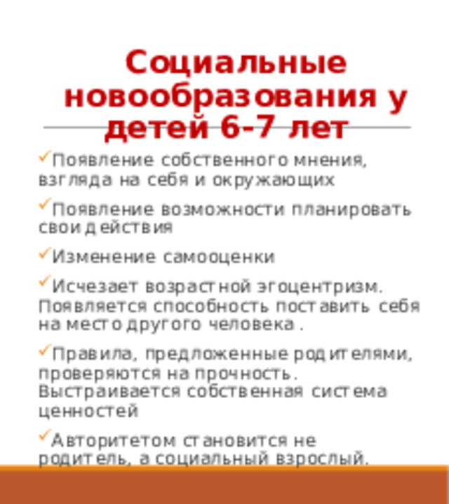 Социальные новообразования у детей 6-7 лет Появление собственного мнения, взгляда на себя и окружающих Появление возможности планировать свои действия Изменение самооценки Исчезает возрастной эгоцентризм. Появляется способность поставить себя на место другого человека . Правила, предложенные родителями, проверяются на прочность. Выстраивается собственная система ценностей Авторитетом становится не родитель, а социальный взрослый. 