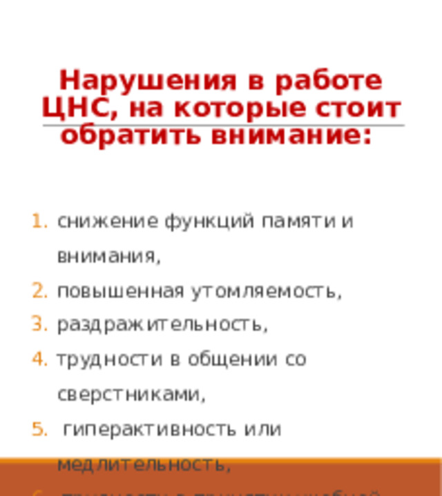 Нарушения в работе ЦНС, на которые стоит обратить внимание: снижение функций памяти и внимания, повышенная утомляемость, раздражительность, трудности в общении со сверстниками,  гиперактивность или медлительность,  трудности в принятии учебной задачи снижение самоконтроля. 