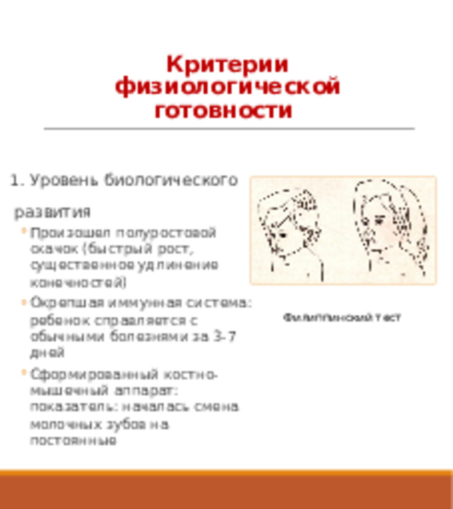 Критерии физиологической готовности 1 . Уровень биологического развития Произошел полуростовой скачок (быстрый рост, существенное удлинение конечностей) Окрепшая иммунная система: ребенок справляется с обычными болезнями за 3-7 дней Сформированный костно-мышечный аппарат: показатель: началась смена молочных зубов на постоянные Произошел полуростовой скачок (быстрый рост, существенное удлинение конечностей) Окрепшая иммунная система: ребенок справляется с обычными болезнями за 3-7 дней Сформированный костно-мышечный аппарат: показатель: началась смена молочных зубов на постоянные Филиппинский тест 