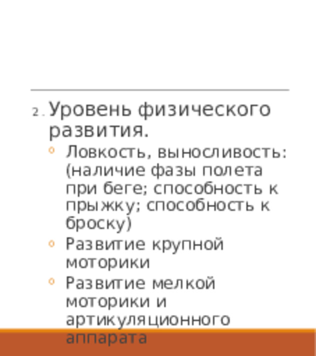 2 . Уровень физического развития. Ловкость, выносливость: (наличие фазы полета при беге; способность к прыжку; способность к броску) Развитие крупной моторики Развитие мелкой моторики и артикуляционного аппарата Ловкость, выносливость: (наличие фазы полета при беге; способность к прыжку; способность к броску) Развитие крупной моторики Развитие мелкой моторики и артикуляционного аппарата 