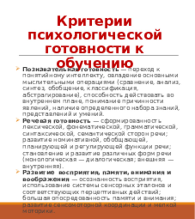 Критерии психологической готовности к обучению   Познавательная готовность  — переход к понятийному интеллекту, овладение основными мыслительными операциями (сравнение, анализ, синтез, обобщение, классификация, абстрагирование), способность действовать во внутреннем плане, понимание причинности явлений, наличие определенного набора знаний, представлений и умений. Речевая готовность  — сформированность лексической, фонематической, грамматической, синтаксической, семантической сторон речи; развитие номинативной, обобщающей, планирующей и регулирующей функции речи; становление и развитие различных форм речи (монологическая — диалогическая; внешняя — внутренняя). Развитие восприятия, памяти, внимания и воображения  — осознанность восприятия, использование системы сенсорных эталонов и соответствующих перцептивных действий; большая опосредованность памяти и внимания; развитие сенсомоторной координации и мелкой моторики. 