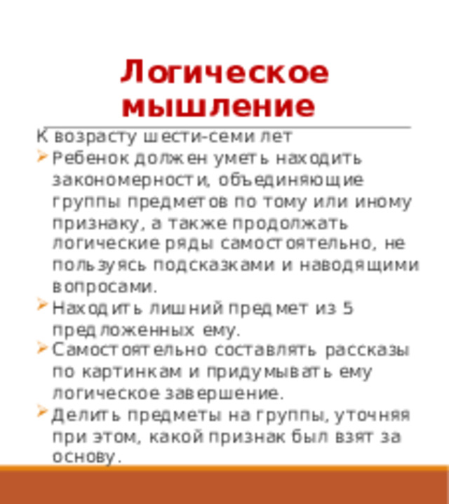 Логическое мышление К возрасту шести-семи лет Ребенок должен уметь находить закономерности, объединяющие группы предметов по тому или иному признаку, а также продолжать логические ряды самостоятельно, не пользуясь подсказками и наводящими вопросами. Находить лишний предмет из 5 предложенных ему. Самостоятельно составлять рассказы по картинкам и придумывать ему логическое завершение. Делить предметы на группы, уточняя при этом, какой признак был взят за основу.   