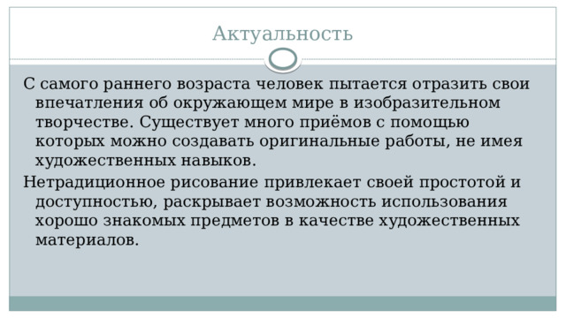 Актуальность С самого раннего возраста человек пытается отразить свои впечатления об окружающем мире в изобразительном творчестве. Существует много приёмов с помощью которых можно создавать оригинальные работы, не имея художественных навыков. Нетрадиционное рисование привлекает своей простотой и доступностью, раскрывает возможность использования хорошо знакомых предметов в качестве художественных материалов.   