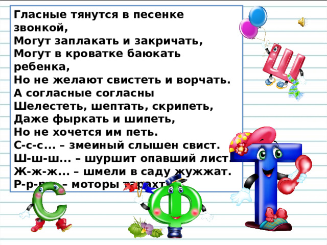 Гласные тянутся в песенке звонкой,  Могут заплакать и закричать,  Могут в кроватке баюкать ребенка,  Но не желают свистеть и ворчать. А согласные согласны  Шелестеть, шептать, скрипеть,  Даже фыркать и шипеть,  Но не хочется им петь. С-с-с... – змеиный слышен свист.  Ш-ш-ш... – шуршит опавший лист.  Ж-ж-ж... – шмели в саду жужжат.  Р-р-р... – моторы тарахтят. 