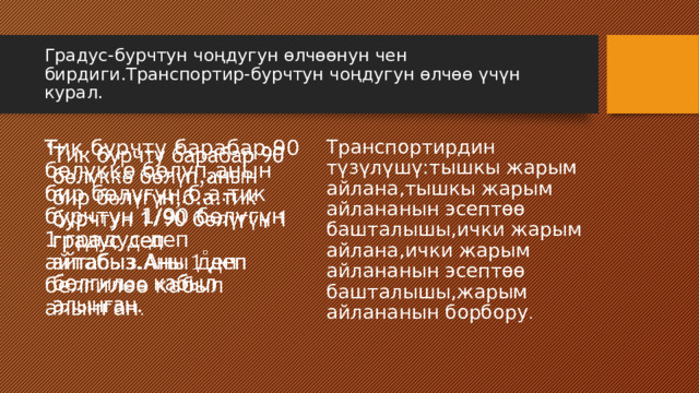 Градус-бурчтун чоңдугун өлчөөнун чен бирдиги.Транспортир-бурчтун чоңдугун өлчөө үчүн курал. Тик бурчту барабар 90 бөлүккө бөлүп,анын бир бөлүгүн,б.а.тик бурчтун 1/90 бөлүгүн 1 градус деп айтабыз.Аны деп белгилөө кабыл алынган .   Транспортирдин түзүлүшү:тышкы жарым айлана,тышкы жарым айлананын эсептөө башталышы,ички жарым айлана,ички жарым айлананын эсептөө башталышы,жарым айлананын борбору . 