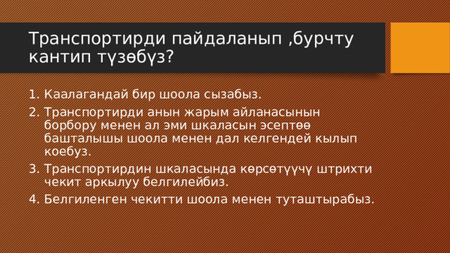 Транспортирди пайдаланып ,бурчту кантип түзөбүз? Каалагандай бир шоола сызабыз. Транспортирди анын жарым айланасынын борбору менен ал эми шкаласын эсептөө башталышы шоола менен дал келгендей кылып коебуз. Транспортирдин шкаласында көрсөтүүчү штрихти чекит аркылуу белгилейбиз. Белгиленген чекитти шоола менен туташтырабыз. 