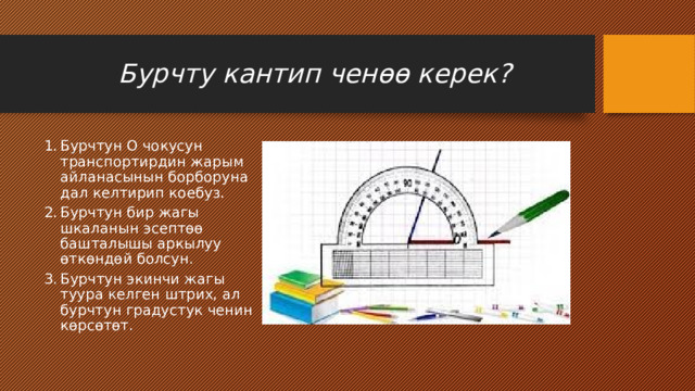  Бурчту кантип ченөө керек? Бурчтун О чокусун транспортирдин жарым айланасынын борборуна дал келтирип коебуз. Бурчтун бир жагы шкаланын эсептөө башталышы аркылуу өткөндөй болсун. Бурчтун экинчи жагы туура келген штрих, ал бурчтун градустук ченин көрсөтөт. Вставка рисунка 