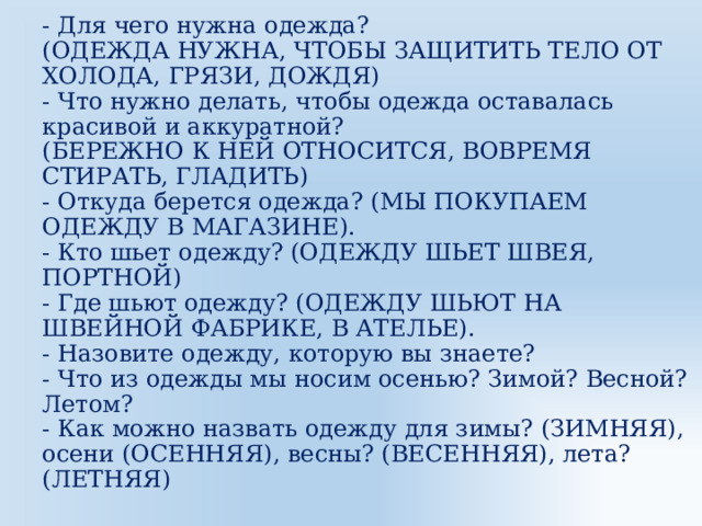 - Для чего нужна одежда?  (ОДЕЖДА НУЖНА, ЧТОБЫ ЗАЩИТИТЬ ТЕЛО ОТ ХОЛОДА, ГРЯЗИ, ДОЖДЯ)  - Что нужно делать, чтобы одежда оставалась красивой и аккуратной?  (БЕРЕЖНО К НЕЙ ОТНОСИТСЯ, ВОВРЕМЯ СТИРАТЬ, ГЛАДИТЬ)  - Откуда берется одежда? (МЫ ПОКУПАЕМ ОДЕЖДУ В МАГАЗИНЕ).  - Кто шьет одежду? (ОДЕЖДУ ШЬЕТ ШВЕЯ, ПОРТНОЙ)  - Где шьют одежду? (ОДЕЖДУ ШЬЮТ НА ШВЕЙНОЙ ФАБРИКЕ, В АТЕЛЬЕ).  - Назовите одежду, которую вы знаете?  - Что из одежды мы носим осенью? Зимой? Весной? Летом?  - Как можно назвать одежду для зимы? (ЗИМНЯЯ), осени (ОСЕННЯЯ), весны? (ВЕСЕННЯЯ), лета? (ЛЕТНЯЯ)   