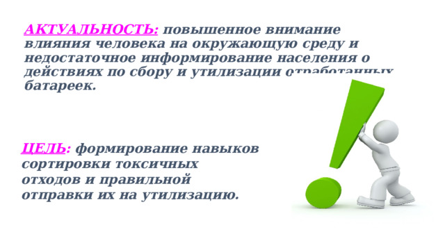 АКТУАЛЬНОСТЬ: повышенное внимание влияния человека на окружающую среду и недостаточное информирование населения о действиях по сбору и утилизации отработанных батареек.   ЦЕЛЬ : формирование навыков сортировки токсичных отходов и правильной отправки их на утилизацию.   