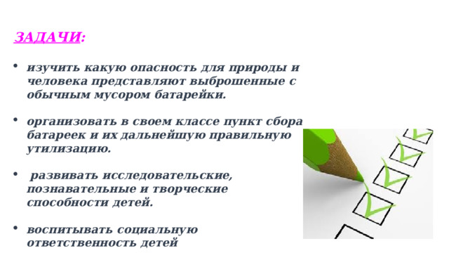 ЗАДАЧИ :   изучить какую опасность для природы и человека представляют выброшенные с обычным мусором батарейки.  организовать в своем классе пункт сбора батареек и их дальнейшую правильную утилизацию.   развивать исследовательские, познавательные и творческие способности детей.  воспитывать социальную ответственность детей   