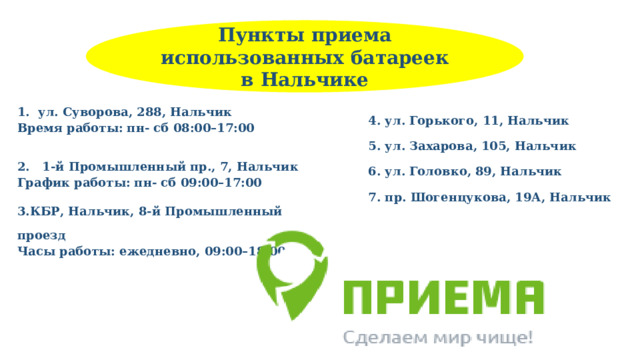 Пункты приема использованных батареек в Нальчике 1. ул. Суворова, 288, Нальчик  Время работы: пн- сб 08:00–17:00  2. 1-й Промышленный пр., 7, Нальчик  График работы: пн- сб 09:00–17:00  3.КБР, Нальчик, 8-й Промышленный проезд  Часы работы: ежедневно, 09:00–18:00 4. ул. Горького, 11, Нальчик  5. ул. Захарова, 105, Нальчик  6. ул. Головко, 89, Нальчик  7. пр. Шогенцукова, 19А, Нальчик  