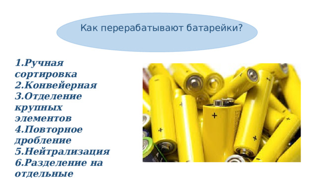 Как перерабатывают батарейки? 1.Ручная сортировка 2.Конвейерная 3.Отделение крупных элементов 4.Повторное дробление 5.Нейтрализация 6.Разделение на отдельные компоненты 