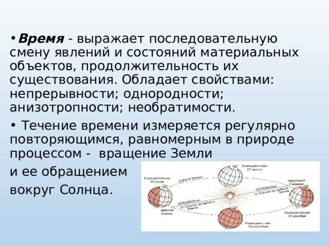 Время  - выражает последовательную смену явлений и состояний материальных объектов, продолжительность их существования. Обладает свойствами: непрерывности; однородности; анизотропности; необратимости.  Течение времени измеряется регулярно повторяющимся, равномерным в природе процессом - вращение Земли и ее обращением вокруг Солнца. 
